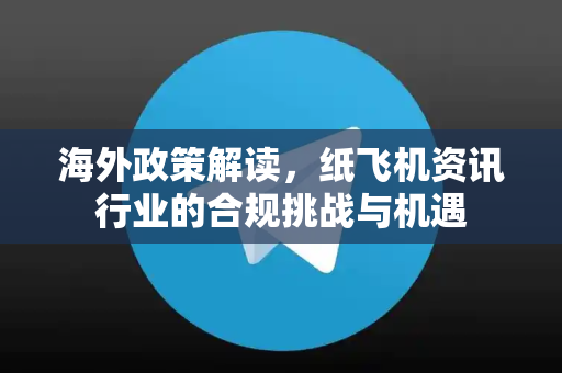 海外政策解读，纸飞机资讯行业的合规挑战与机遇