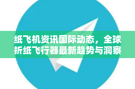 纸飞机资讯国际动态，全球折纸飞行器最新趋势与洞察