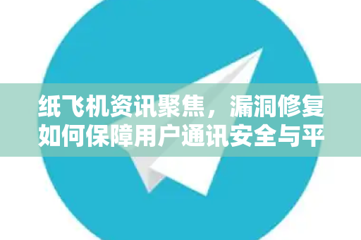 纸飞机资讯聚焦，漏洞修复如何保障用户通讯安全与平台稳定