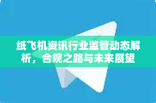 纸飞机资讯行业监管动态解析，合规之路与未来展望