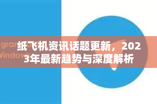 纸飞机资讯话题更新，2023年最新趋势与深度解析
