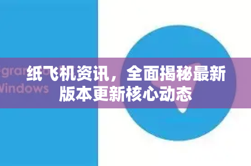 纸飞机资讯，全面揭秘最新版本更新核心动态