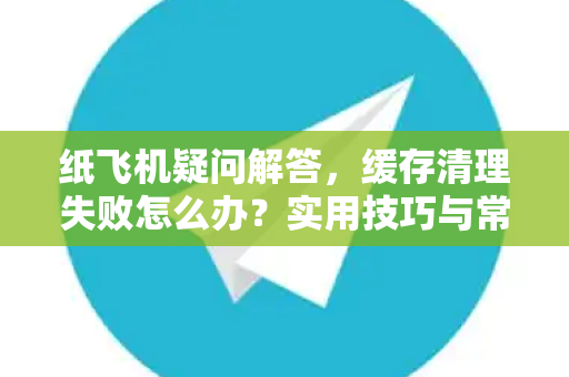 纸飞机疑问解答，缓存清理失败怎么办？实用技巧与常见问题汇总-第1张图片-纸飞机官网 - 纸飞机下载|中文最新版|全球私密聊天软件