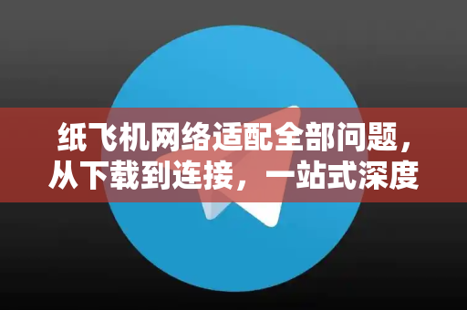 纸飞机网络适配全部问题，从下载到连接，一站式深度答疑-第1张图片-纸飞机官网 - 纸飞机下载|中文最新版|全球私密聊天软件