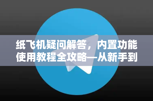 纸飞机疑问解答，内置功能使用教程全攻略—从新手到高手的必备指南