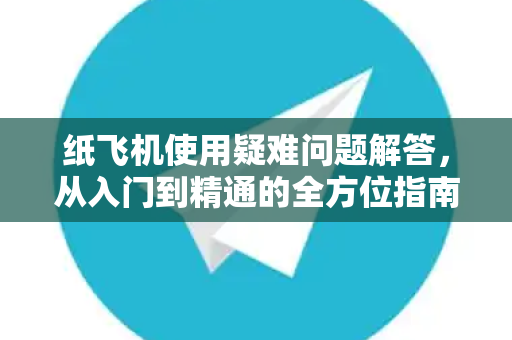 纸飞机使用疑难问题解答，从入门到精通的全方位指南
