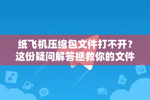 纸飞机压缩包文件打不开？这份疑问解答拯救你的文件