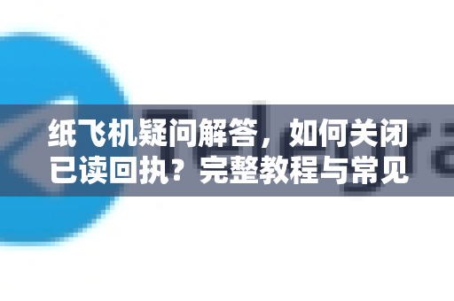 纸飞机疑问解答，如何关闭已读回执？完整教程与常见问题-第1张图片-纸飞机官网 - 纸飞机下载|中文最新版|全球私密聊天软件