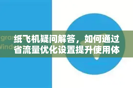 纸飞机疑问解答，如何通过省流量优化设置提升使用体验