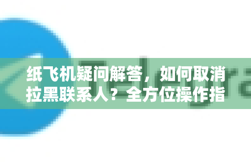 纸飞机疑问解答，如何取消拉黑联系人？全方位操作指南