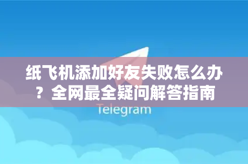 纸飞机添加好友失败怎么办？全网最全疑问解答指南