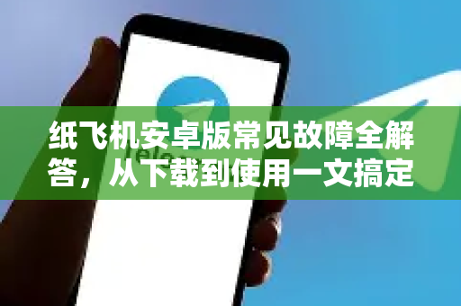 纸飞机安卓版常见故障全解答，从下载到使用一文搞定