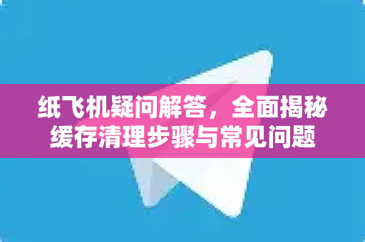 纸飞机疑问解答，全面揭秘缓存清理步骤与常见问题