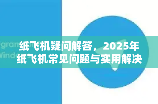 纸飞机疑问解答，2025年纸飞机常见问题与实用解决指南