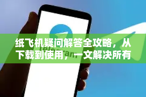 纸飞机疑问解答全攻略，从下载到使用，一文解决所有困惑