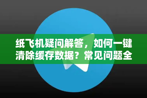 纸飞机疑问解答，如何一键清除缓存数据？常见问题全攻略