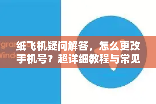 纸飞机疑问解答，怎么更改手机号？超详细教程与常见问题