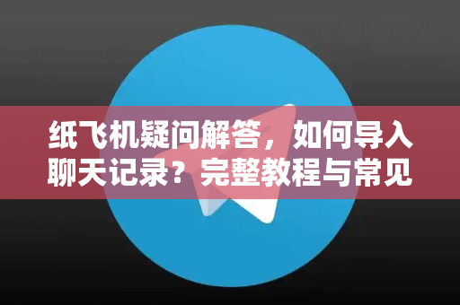 纸飞机疑问解答，如何导入聊天记录？完整教程与常见问题