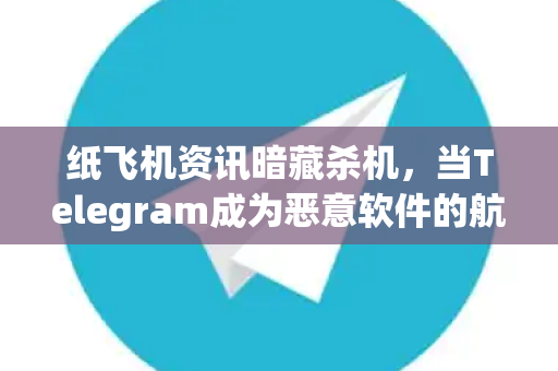 纸飞机资讯暗藏杀机，当Telegram成为恶意软件的航空港