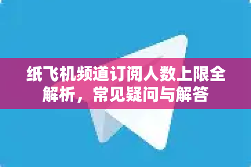 纸飞机频道订阅人数上限全解析，常见疑问与解答