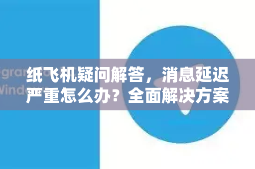 纸飞机疑问解答，消息延迟严重怎么办？全面解决方案与常见问题指南