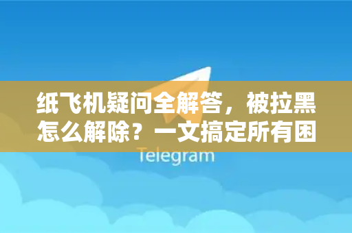 纸飞机疑问全解答，被拉黑怎么解除？一文搞定所有困扰