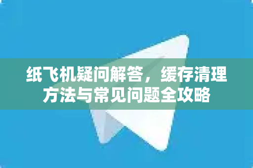 纸飞机疑问解答，缓存清理方法与常见问题全攻略