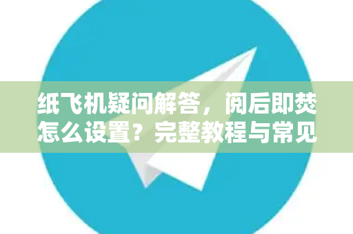 纸飞机疑问解答，阅后即焚怎么设置？完整教程与常见问题全解析