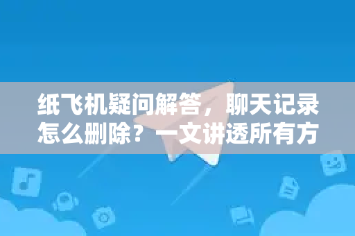 纸飞机疑问解答，聊天记录怎么删除？一文讲透所有方法