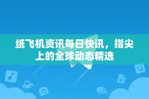 纸飞机资讯每日快讯，指尖上的全球动态精选