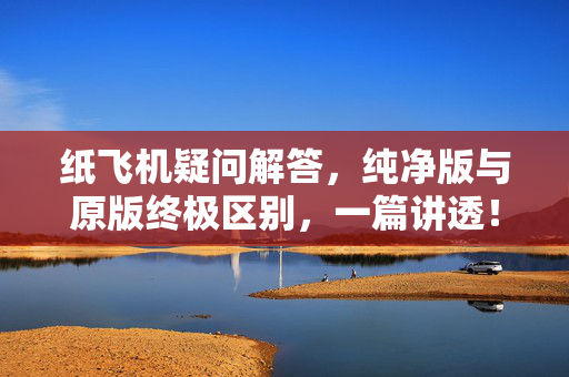 纸飞机疑问解答，纯净版与原版终极区别，一篇讲透！-第1张图片-纸飞机官网 - 纸飞机下载|中文最新版|全球私密聊天软件