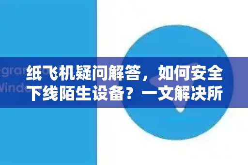 纸飞机疑问解答，如何安全下线陌生设备？一文解决所有困惑-第1张图片-纸飞机官网 - 纸飞机下载|中文最新版|全球私密聊天软件