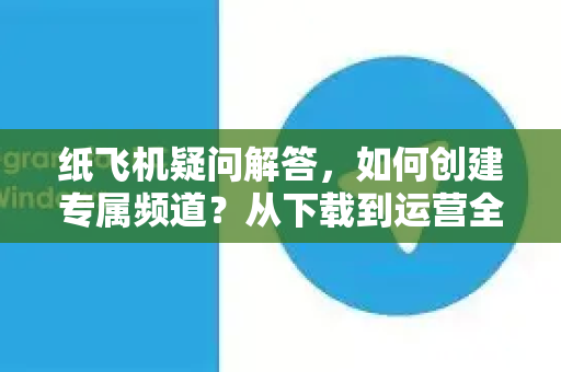 纸飞机疑问解答，如何创建专属频道？从下载到运营全攻略