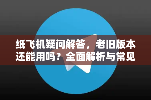 纸飞机疑问解答，老旧版本还能用吗？全面解析与常见问题