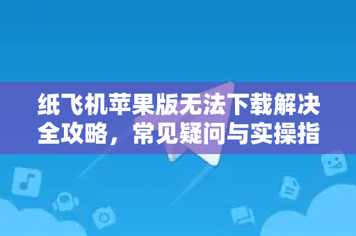 纸飞机苹果版无法下载解决全攻略，常见疑问与实操指南