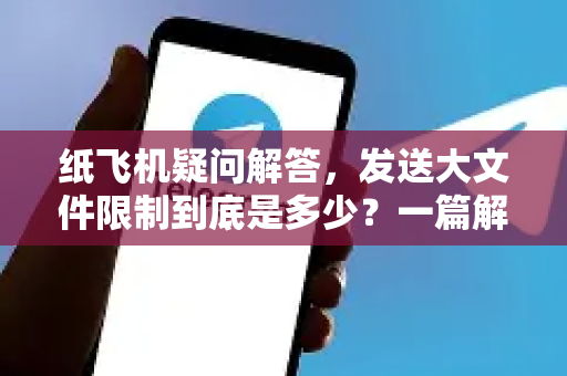 纸飞机疑问解答，发送大文件限制到底是多少？一篇解决所有困惑的深度指南