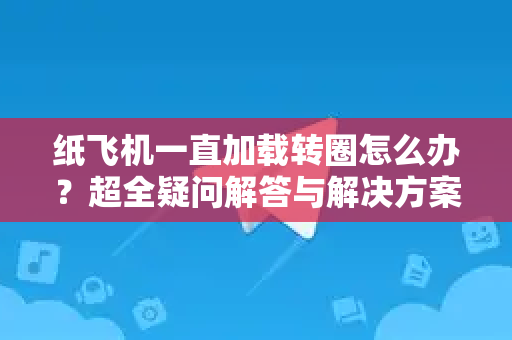 纸飞机一直加载转圈怎么办？超全疑问解答与解决方案