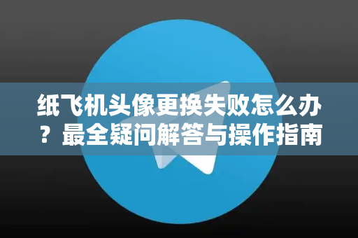 纸飞机头像更换失败怎么办？最全疑问解答与操作指南