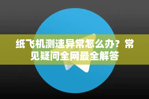 纸飞机测速异常怎么办？常见疑问全网最全解答