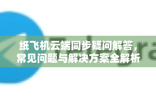 纸飞机云端同步疑问解答，常见问题与解决方案全解析