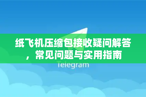 纸飞机压缩包接收疑问解答，常见问题与实用指南
